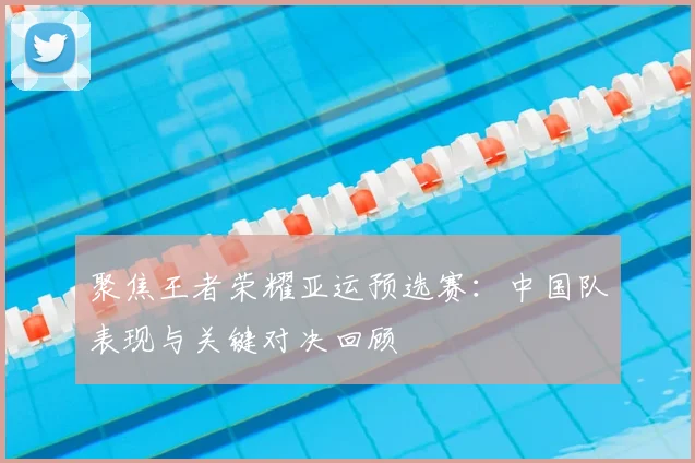 聚焦王者荣耀亚运预选赛:中国队表现与关键对决回顾