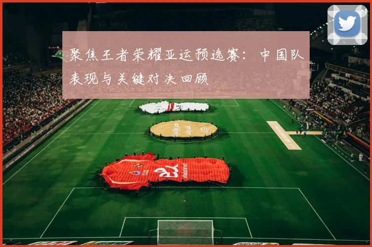 聚焦王者荣耀亚运预选赛：中国队表现与关键对决回顾